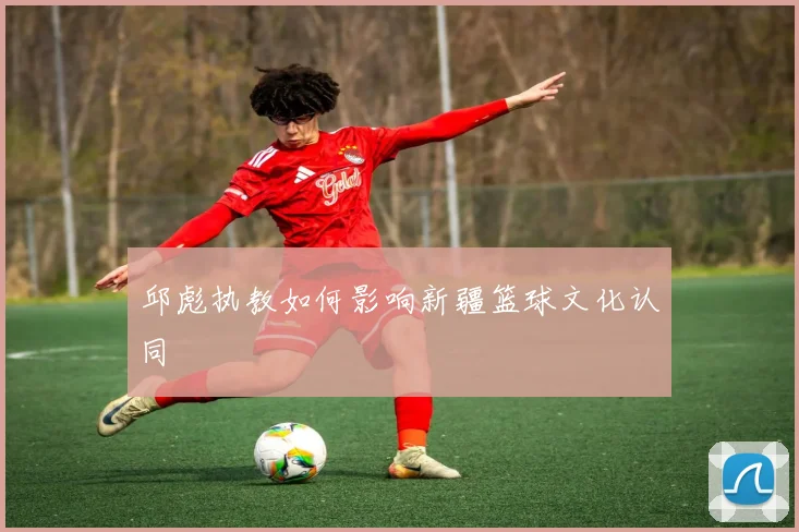 邱彪执教如何影响新疆篮球文化认同