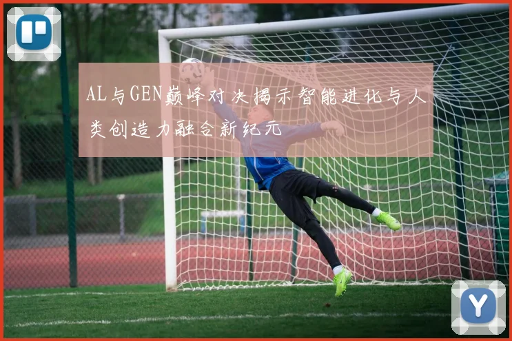 AL与GEN巅峰对决揭示智能进化与人类创造力融合新纪元