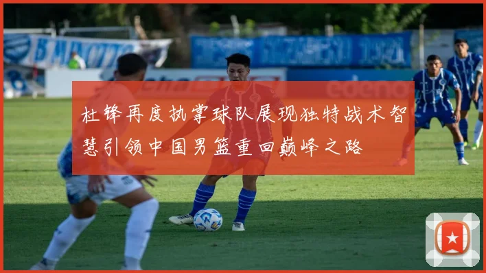 杜锋再度执掌球队展现独特战术智慧引领中国男篮重回巅峰之路
