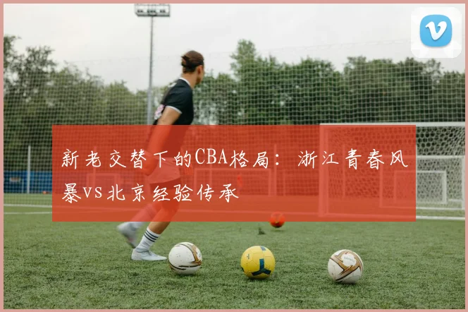 新老交替下的CBA格局：浙江青春风暴vs北京经验传承