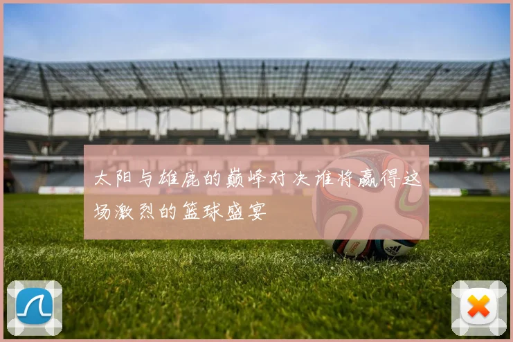太阳与雄鹿的巅峰对决谁将赢得这场激烈的篮球盛宴