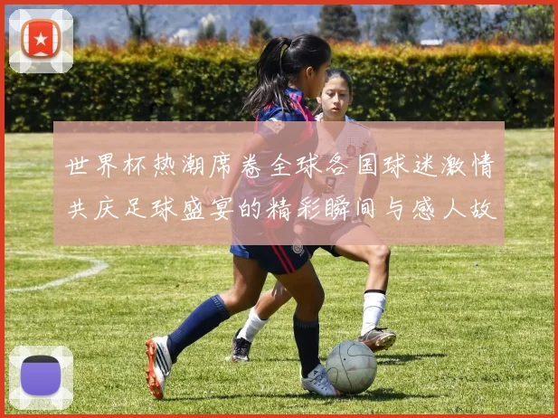 世界杯热潮席卷全球各国球迷激情共庆足球盛宴的精彩瞬间与感人故事