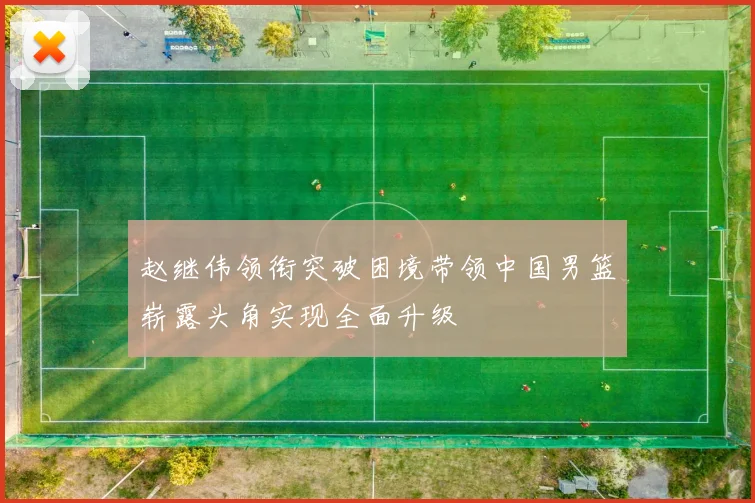 赵继伟领衔突破困境带领中国男篮崭露头角实现全面升级