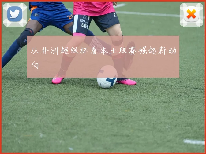 从非洲超级杯看本土联赛崛起新动向