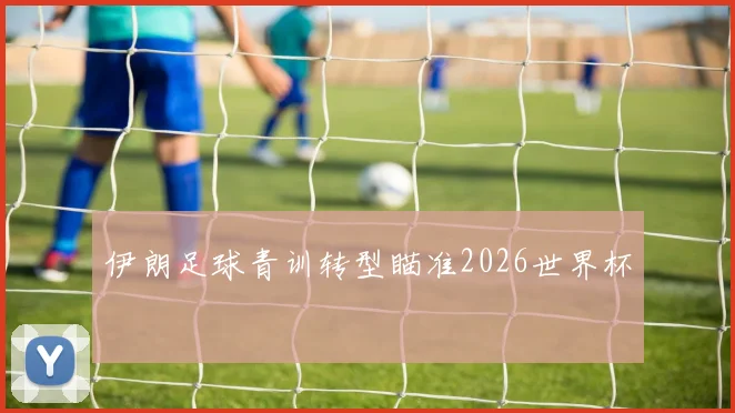 伊朗足球青训转型瞄准2026世界杯