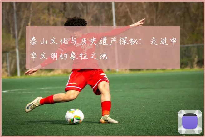 泰山文化与历史遗产探秘：走进中华文明的象征之地