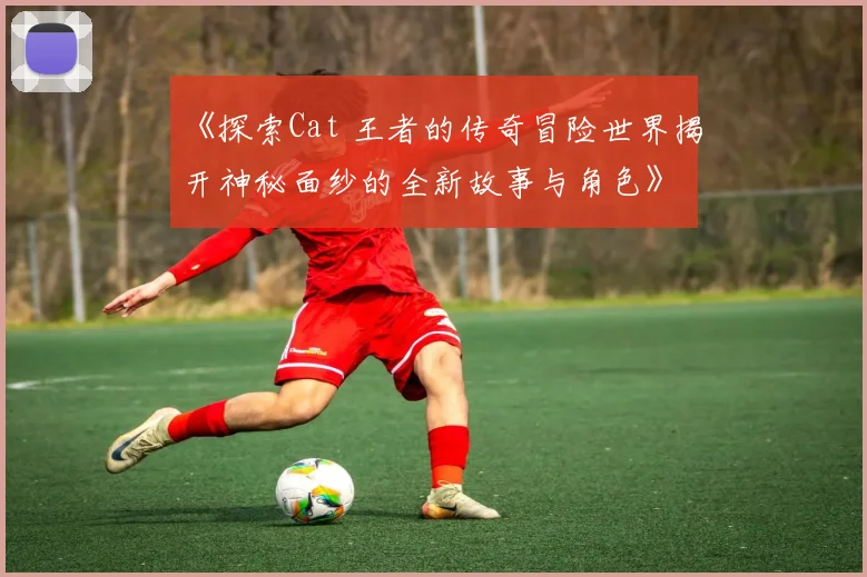《探索Cat 王者的传奇冒险世界揭开神秘面纱的全新故事与角色》