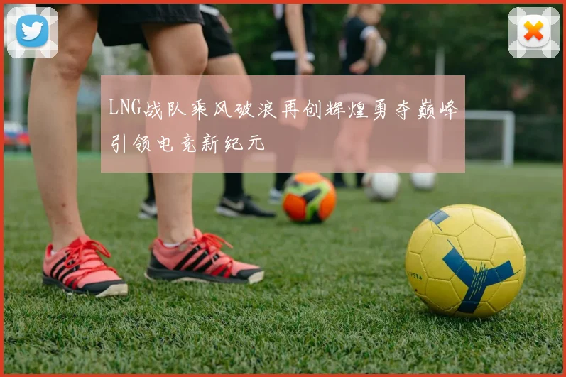 LNG战队乘风破浪再创辉煌勇夺巅峰引领电竞新纪元
