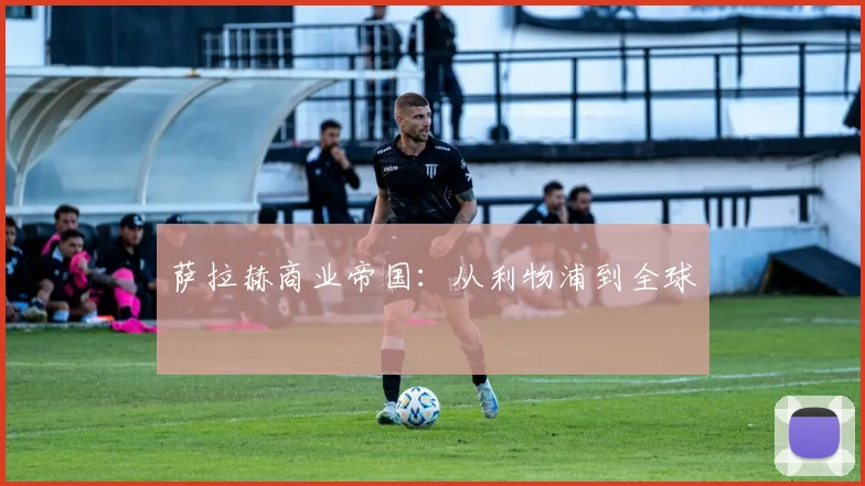 萨拉赫商业帝国：从利物浦到全球
