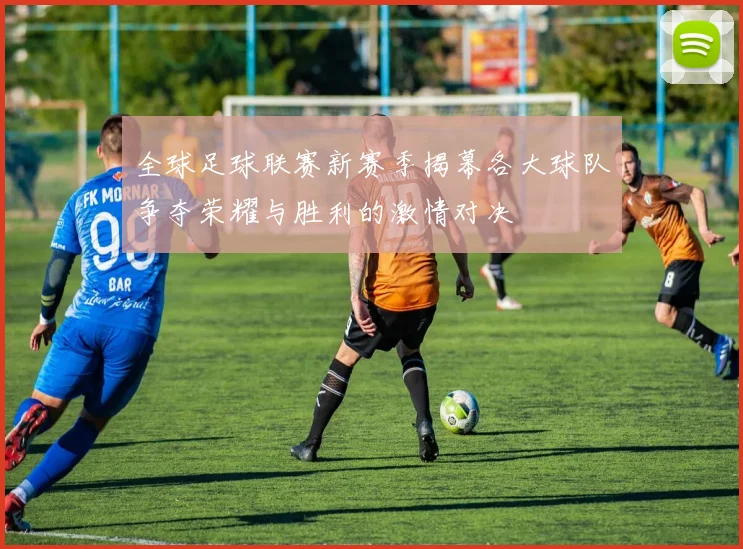 全球足球联赛新赛季揭幕各大球队争夺荣耀与胜利的激情对决
