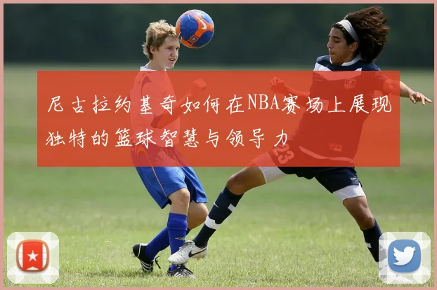 尼古拉约基奇如何在NBA赛场上展现独特的篮球智慧与领导力
