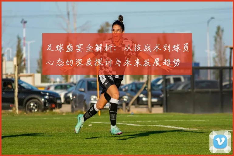 足球盛宴全解析：从技战术到球员心态的深度探讨与未来发展趋势