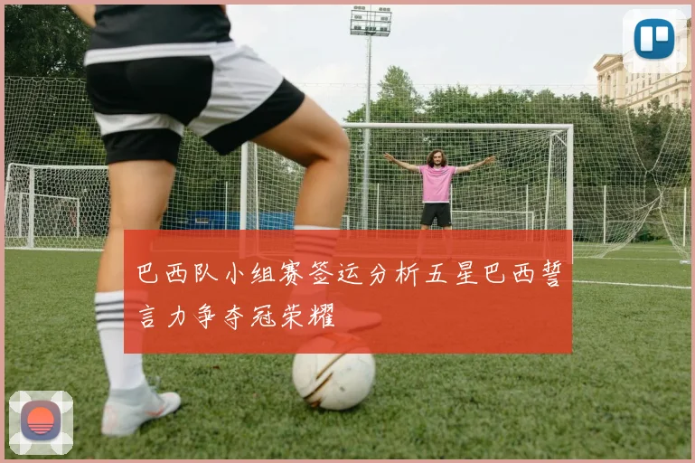 巴西队小组赛签运分析五星巴西誓言力争夺冠荣耀