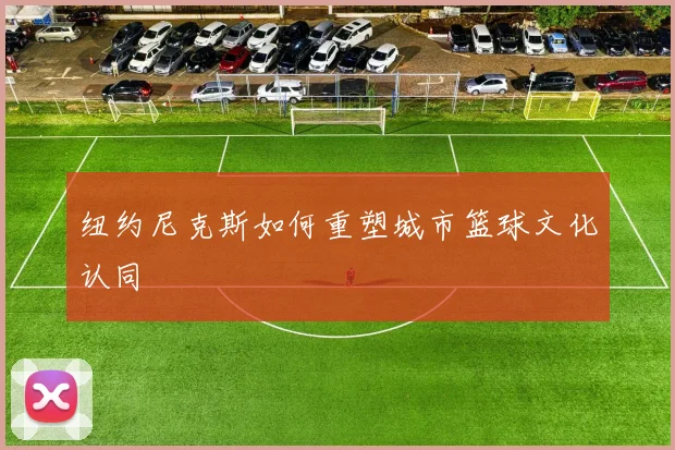 纽约尼克斯如何重塑城市篮球文化认同