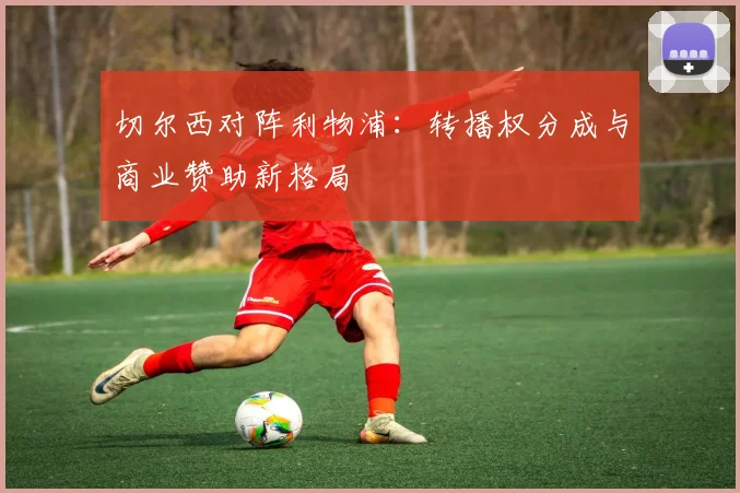 切尔西对阵利物浦：转播权分成与商业赞助新格局