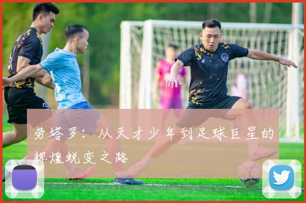 劳塔罗：从天才少年到足球巨星的辉煌蜕变之路